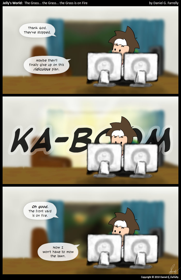 [[Jelly is at his computer.]]
Jelly: Thank God. They've stopped.
Jelly: Maybe they'll finally give up on this ridiculous plan.

[[There is a blinding white light coming through the window behind Jelly.]]
<<KA-BOOM>>

[[There are patches of flame outside the window.]]
Jelly: Oh good. The front yard is on fire.
Jelly: Now I won't have to mow the lawn.