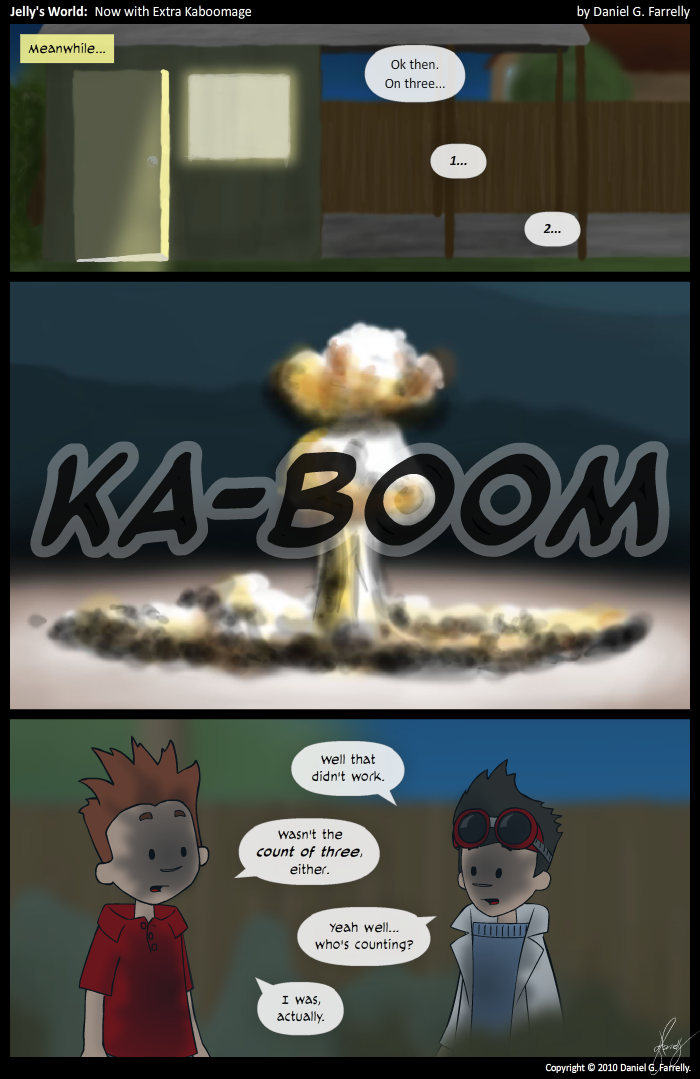 [[In the backyard...]]
Narrative: Meanwhile...
Scotty: Ok then. On three...
Scotty: 1...
Scotty: 2...

[[A mushroom cloud.]]
<<KA-BOOM>>

[[The shed is blown to bits.]]
Kieran: Well that didn't work.
Scotty: Wasn't the count of three, either.
Kieran: Yeah well... who's counting?
Scotty: I was, actually.