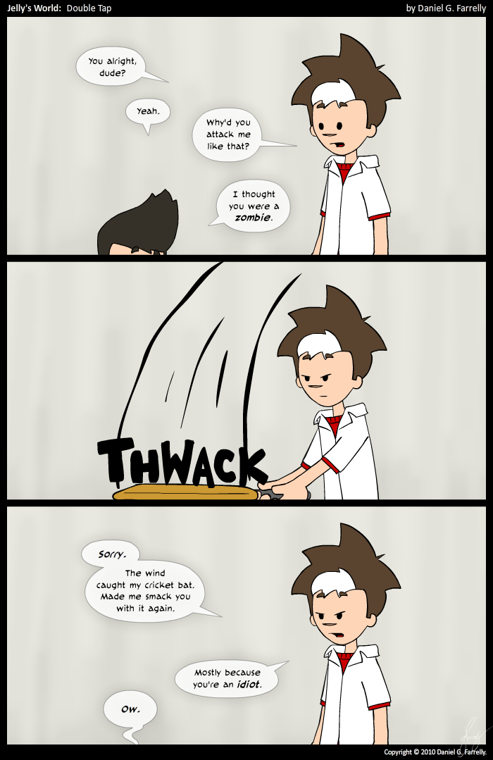 Jelly: You alright, dude?
Kieran: Yeah.
Jelly: Why'd you attack me like that?
Kieran: I thought you were a zombie.

[[Jelly hits Kieran over the head with a cricket bat again.]]
<<THWACK>>

Jelly: Sorry. The wind caught my cricket bat. Made me smack you with it again. Mostly because you're an idiot.
Kieran: Ow.